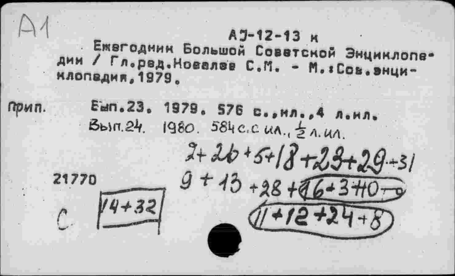 ﻿I _	АЭ-12-13 к
лии / ^ОАНИН Большой Советской Энциклопедии / Гл.ред,Ковалев С.П. - N.»Сов.энциклопедия, 1979 о	п..иов.энци
Прип.
Был.23, 1979. 576 с.,мл.,4 л.ил
Ôb>n.2V I9₽O. 5<8ЦС.С «а.( ^a.ua
21770_—.	+ +âs
ч